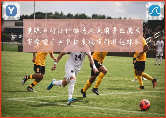 曼晚分析拉什福德未来前景红魔或寄希望于世界杯表现吸引其他球队
