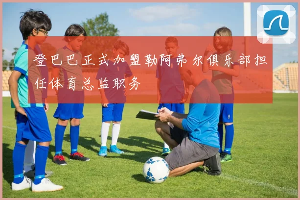 登巴巴正式加盟勒阿弗尔俱乐部担任体育总监职务