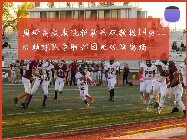 周琦高效表现斩获两双数据14分11板助球队争胜却因犯规满离场