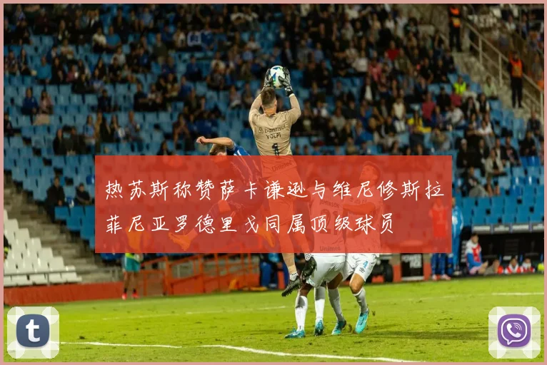 热苏斯称赞萨卡谦逊与维尼修斯拉菲尼亚罗德里戈同属顶级球员