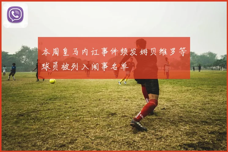 本周皇马内讧事件频发姆贝维罗等球员被列入闹事名单