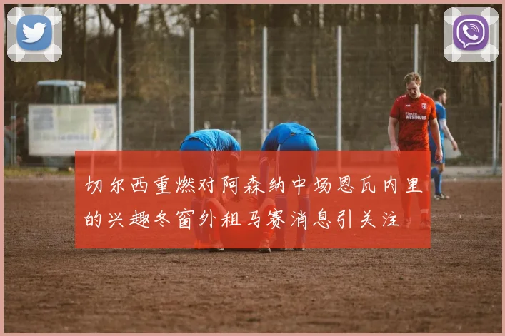 切尔西重燃对阿森纳中场恩瓦内里的兴趣冬窗外租马赛消息引关注