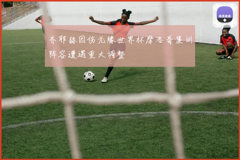 齐耶赫因伤无缘世界杯摩洛哥集训阵容遭遇重大调整