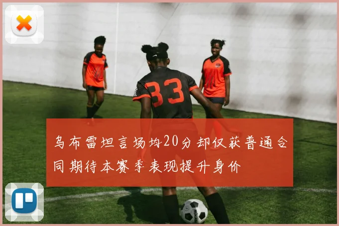 乌布雷坦言场均20分却仅获普通合同期待本赛季表现提升身价