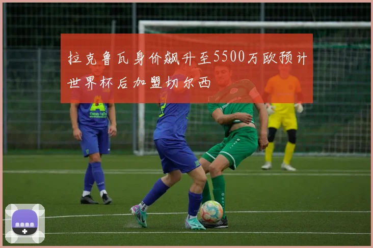 拉克鲁瓦身价飙升至5500万欧预计世界杯后加盟切尔西