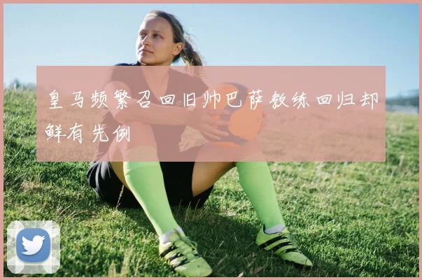 皇马频繁召回旧帅巴萨教练回归却鲜有先例