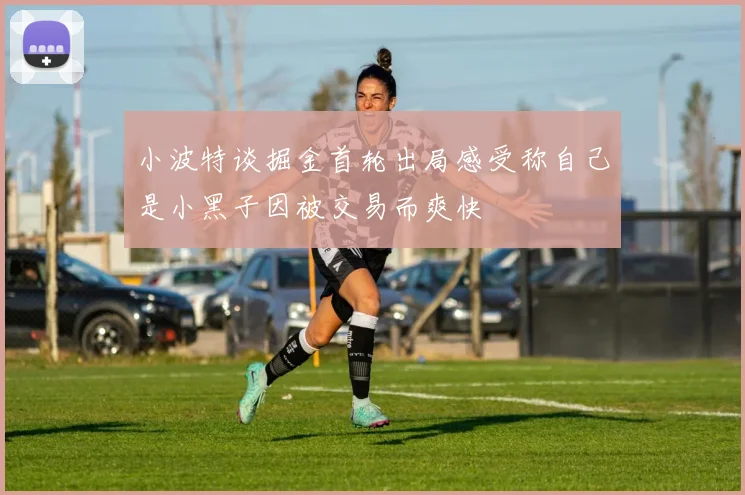 小波特谈掘金首轮出局感受称自己是小黑子因被交易而爽快