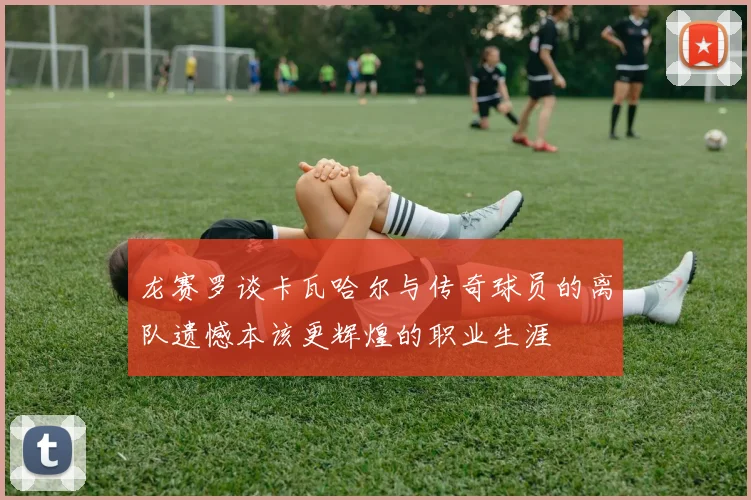 龙赛罗谈卡瓦哈尔与传奇球员的离队遗憾本该更辉煌的职业生涯