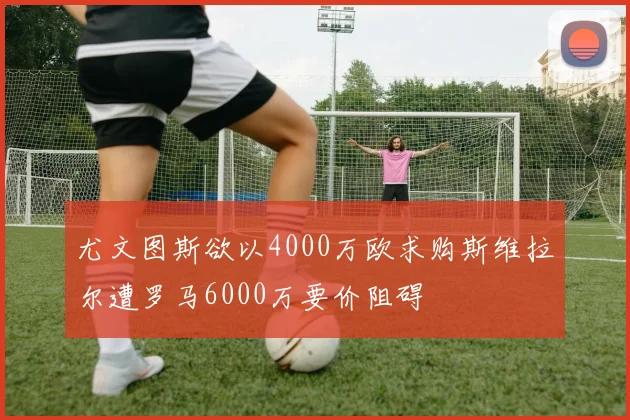 尤文图斯欲以4000万欧求购斯维拉尔遭罗马6000万要价阻碍