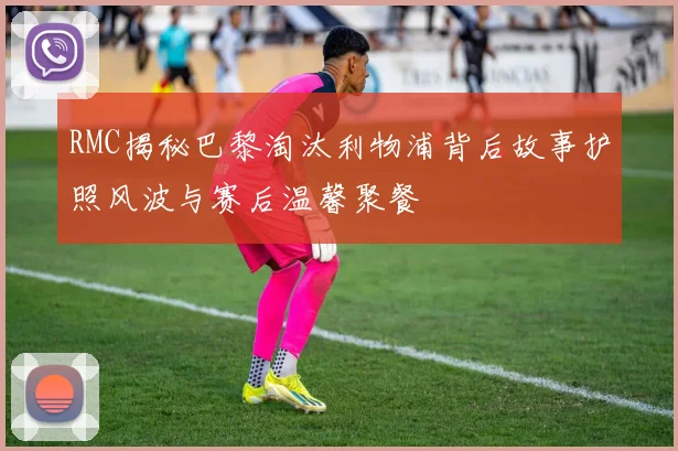 RMC揭秘巴黎淘汰利物浦背后故事护照风波与赛后温馨聚餐