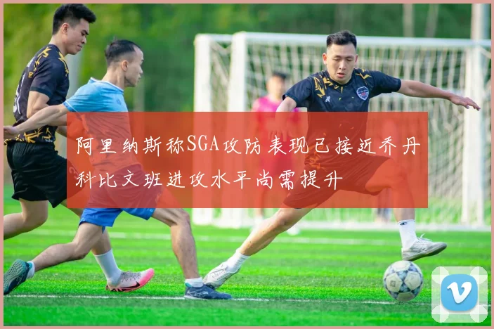 阿里纳斯称SGA攻防表现已接近乔丹科比文班进攻水平尚需提升