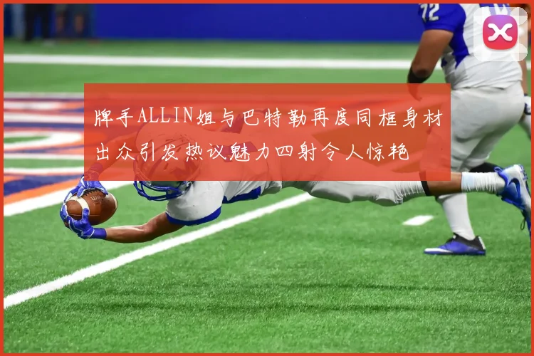 牌手ALLIN姐与巴特勒再度同框身材出众引发热议魅力四射令人惊艳